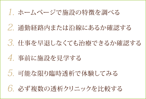 1.ホームページで施設の特徴を調べる 2.通勤経路内または沿線にあるか確認する 3.仕事を早退しなくても治療できるか確認する 4.事前に施設を見学する5.可能な限り臨時透析で体験してみる 6.必ず複数の透析クリニックを比較する